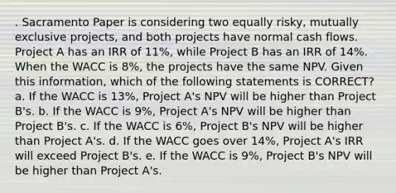 . Sacramento Paper is considering two equally risky, mutually exclusive projects, and both projects have normal cash flows. Project A has an IRR of 11%, while Project B has an IRR of 14%. When the WACC is 8%, the projects have the same NPV. Given this information, which of the following statements is CORRECT? a. If the WACC is 13%, Project A's NPV will be higher than Project B's. b. If the WACC is 9%, Project A's NPV will be higher than Project B's. c. If the WACC is 6%, Project B's NPV will be higher than Project A's. d. If the WACC goes over 14%, Project A's IRR will exceed Project B's. e. If the WACC is 9%, Project B's NPV will be higher than Project A's.