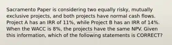 Sacramento Paper is considering two equally risky, mutually exclusive projects, and both projects have normal cash flows. Project A has an IRR of 11%, while Project B has an IRR of 14%. When the WACC is 8%, the projects have the same NPV. Given this information, which of the following statements is CORRECT?