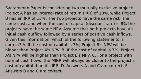 Sacramento Paper is considering two mutually exclusive projects. Project A has an internal rate of return (IRR) of 10%, while Project B has an IRR of 13%. The two projects have the same risk, the same cost, and when the cost of capital (discount rate) is 8% the projects have the same NPV. Assume that both projects have an initial cash outflow followed by a series of positive cash inflows. Given this information, which of the following statements is correct? A. If the cost of capital is 7%, Project B's NPV will be higher than Project A's NPV. B. If the cost of capital is 7%, Project A's NPV will be higher than Project B's NPV. C. For a project with normal cash flows, the MIRR will always be closer to the project's cost of capital than it's IRR. D. Answers A and C are correct. E. Answers B and C are correct.