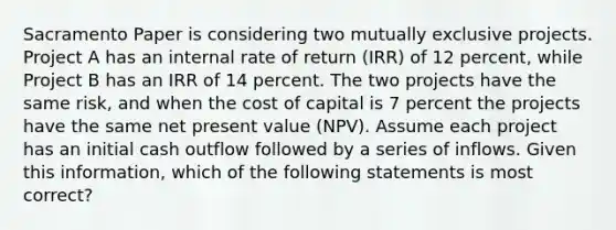 Sacramento Paper is considering two mutually exclusive projects. Project A has an internal rate of return (IRR) of 12 percent, while Project B has an IRR of 14 percent. The two projects have the same risk, and when the cost of capital is 7 percent the projects have the same net present value (NPV). Assume each project has an initial cash outflow followed by a series of inflows. Given this information, which of the following statements is most correct?