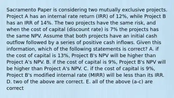 Sacramento Paper is considering two mutually exclusive projects. Project A has an internal rate return (IRR) of 12%, while Project B has an IRR of 14%. The two projects have the same risk, and when the cost of capital (discount rate) is 7% the projects has the same NPV. Assume that both projects have an initial cash outflow followed by a series of positive cash inflows. Given this information, which of the following statements is correct? A. if the cost of capital is 13%, Project B's NPV will be higher than Project A's NPV. B. if the cost of capital is 9%, Project B's NPV will be higher than Project A's NPV. C. if the cost of capital is 9%, Project B's modified internal rate (MIRR) will be less than its IRR. D. two of the above are correct. E. all of the above (a-c) are correct