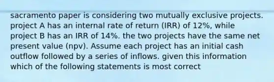 sacramento paper is considering two mutually exclusive projects. project A has an internal rate of return (IRR) of 12%, while project B has an IRR of 14%. the two projects have the same net present value (npv). Assume each project has an initial cash outflow followed by a series of inflows. given this information which of the following statements is most correct