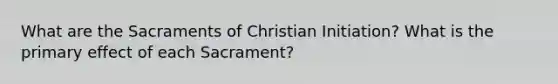 What are the Sacraments of Christian Initiation? What is the primary effect of each Sacrament?