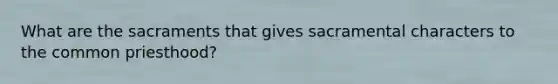 What are the sacraments that gives sacramental characters to the common priesthood?