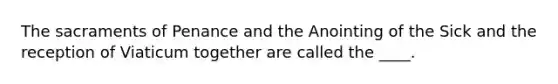 The sacraments of Penance and the Anointing of the Sick and the reception of Viaticum together are called the ____.