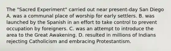 The "Sacred Experiment" carried out near present-day San Diego A. was a communal place of worship for early settlers. B. was launched by the Spanish in an effort to take control to prevent occupation by foreigners. C. was an attempt to introduce the area to the Great Awakening. D. resulted in millions of Indians rejecting Catholicism and embracing Protestantism.