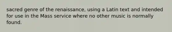 sacred genre of the renaissance, using a Latin text and intended for use in the Mass service where no other music is normally found.