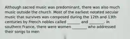 Although sacred music was predominant, there was also much music outside the church. Most of the earliest notated secular music that survives was composed during the 12th and 13th centuries by French nobles called _______ and ________. In southern France, there were women ________ who addressed their songs to men