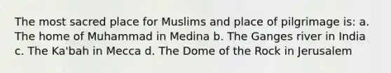 The most sacred place for Muslims and place of pilgrimage is: a. The home of Muhammad in Medina b. The Ganges river in India c. The Ka'bah in Mecca d. The Dome of the Rock in Jerusalem