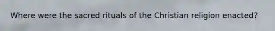 Where were the sacred rituals of the Christian religion enacted?