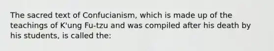 The sacred text of Confucianism, which is made up of the teachings of K'ung Fu-tzu and was compiled after his death by his students, is called the: