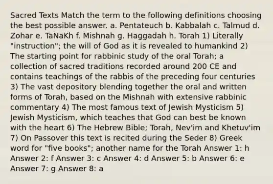 Sacred Texts Match the term to the following definitions choosing the best possible answer. a. Pentateuch b. Kabbalah c. Talmud d. Zohar e. TaNaKh f. Mishnah g. Haggadah h. Torah 1) Literally "instruction"; the will of God as it is revealed to humankind 2) The starting point for rabbinic study of the oral Torah; a collection of sacred traditions recorded around 200 CE and contains teachings of the rabbis of the preceding four centuries 3) The vast depository blending together the oral and written forms of Torah, based on the Mishnah with extensive rabbinic commentary 4) The most famous text of Jewish Mysticism 5) Jewish Mysticism, which teaches that God can best be known with the heart 6) The Hebrew Bible; Torah, Nev'im and Khetuv'im 7) On Passover this text is recited during the Seder 8) Greek word for "five books"; another name for the Torah Answer 1: h Answer 2: f Answer 3: c Answer 4: d Answer 5: b Answer 6: e Answer 7: g Answer 8: a