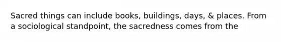 Sacred things can include books, buildings, days, & places. From a sociological standpoint, the sacredness comes from the