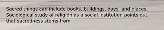 Sacred things can include books, buildings, days, and places. Sociological study of religion as a social institution points out that sacredness stems from