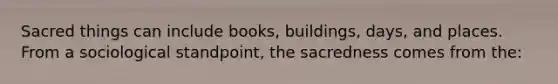 Sacred things can include books, buildings, days, and places. From a sociological standpoint, the sacredness comes from the: