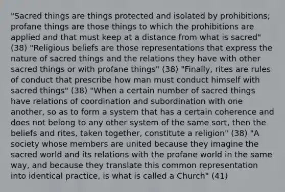 "Sacred things are things protected and isolated by prohibitions; profane things are those things to which the prohibitions are applied and that must keep at a distance from what is sacred" (38) "Religious beliefs are those representations that express the nature of sacred things and the relations they have with other sacred things or with profane things" (38) "Finally, rites are rules of conduct that prescribe how man must conduct himself with sacred things" (38) "When a certain number of sacred things have relations of coordination and subordination with one another, so as to form a system that has a certain coherence and does not belong to any other system of the same sort, then the beliefs and rites, taken together, constitute a religion" (38) "A society whose members are united because they imagine the sacred world and its relations with the profane world in the same way, and because they translate this common representation into identical practice, is what is called a Church" (41)