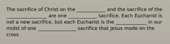 The sacrifice of Christ on the ____________ and the sacrifice of the _________________ are one ____________ sacrifice. Each Eucharist is not a new sacrifice, but each Eucharist is the _____________ in our midst of one ________________ sacrifice that Jesus made on the cross