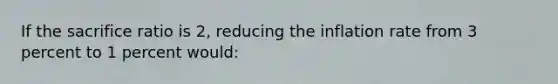 If the sacrifice ratio is 2, reducing the inflation rate from 3 percent to 1 percent would:
