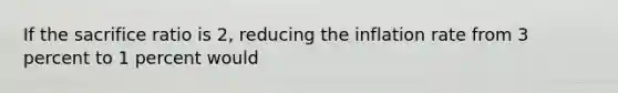 If the sacrifice ratio is 2, reducing the inflation rate from 3 percent to 1 percent would