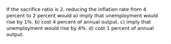 If the sacrifice ratio is 2, reducing the inflation rate from 4 percent to 2 percent would a) imply that unemployment would rise by 1%. b) cost 4 percent of annual output. c) imply that unemployment would rise by 4%. d) cost 1 percent of annual output.