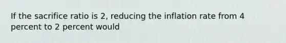 If the sacrifice ratio is 2, reducing the inflation rate from 4 percent to 2 percent would