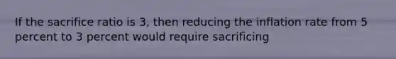 If the sacrifice ratio is 3, then reducing the inflation rate from 5 percent to 3 percent would require sacrificing