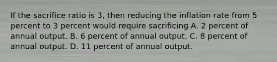 If the sacrifice ratio is 3, then reducing the inflation rate from 5 percent to 3 percent would require sacrificing A. 2 percent of annual output. B. 6 percent of annual output. C. 8 percent of annual output. D. 11 percent of annual output.