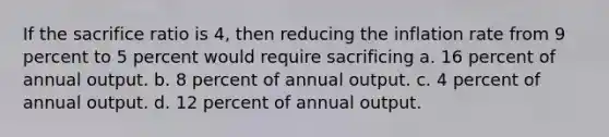 If the sacrifice ratio is 4, then reducing the inflation rate from 9 percent to 5 percent would require sacrificing a. 16 percent of annual output. b. 8 percent of annual output. c. 4 percent of annual output. d. 12 percent of annual output.