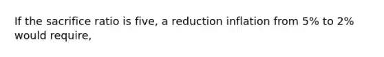 If the sacrifice ratio is five, a reduction inflation from 5% to 2% would require,