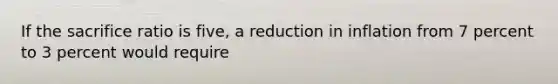 If the sacrifice ratio is five, a reduction in inflation from 7 percent to 3 percent would require