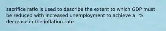 sacrifice ratio is used to describe the extent to which GDP must be reduced with increased unemployment to achieve a _% decrease in the inflation rate.