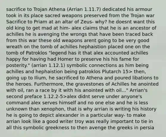 sacrifice to Trojan Athena (Arrian 1.11.7) dedicated his armour took in its place sacred weapons preserved from the Trojan war Sacrifice to Priam at an altar of Zeus- why? he doesnt want this old king to get mad at him- alex claims that he is an ancestor of achilles he is avenging the wrongs that have been traced back from this war these old weapons arent going to be very good wreath on the tomb of achilles hephaistion placed one on the tomb of Patroklos "legend has it that alex accounted achilles happy for having had Homer to preserve his his fame for posterity." (arrian 1.12.1) symbolic connections as him being achilles and hephaistion being patroklos Plutarch 15> then, going up to Ilium, he sacrificed to Athena and poured libations to the heroes. Furthermore, the gravestones of Achilles he anointed with oil, ran a race by it with his anointed with oil..." Arrian's second preface 1.12.2-5>alex didnt serve under anyone's command alex serves himself and no one else and he is less unknown than xenophon, that is why arrian is writing his history he is going to depict alexander in a particular way- to make arrian look like a good writer troy was really important to tie in all this symbolic greekness to then avenge the greeks in persia