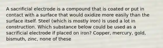 A sacrificial electrode is a compound that is coated or put in contact with a surface that would oxidize more easily than the surface itself. Steel (which is mostly iron) is used a lot in construction. Which substance below could be used as a sacrificial electrode if placed on iron? Copper, mercury, gold, bismuth, zinc, none of these