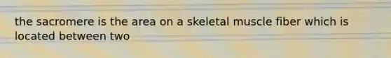 the sacromere is the area on a skeletal muscle fiber which is located between two