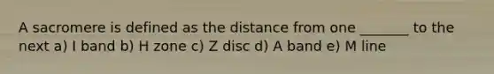 A sacromere is defined as the distance from one _______ to the next a) I band b) H zone c) Z disc d) A band e) M line