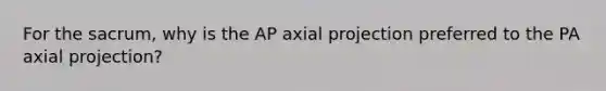 For the sacrum, why is the AP axial projection preferred to the PA axial projection?