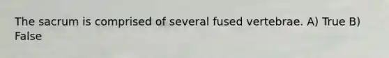 The sacrum is comprised of several fused vertebrae. A) True B) False