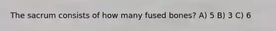 The sacrum consists of how many fused bones? A) 5 B) 3 C) 6