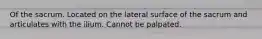 Of the sacrum. Located on the lateral surface of the sacrum and articulates with the ilium. Cannot be palpated.