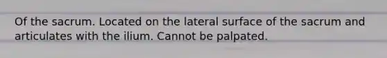 Of the sacrum. Located on the lateral surface of the sacrum and articulates with the ilium. Cannot be palpated.