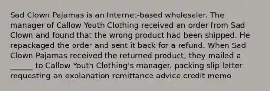 Sad Clown Pajamas is an Internet-based wholesaler. The manager of Callow Youth Clothing received an order from Sad Clown and found that the wrong product had been shipped. He repackaged the order and sent it back for a refund. When Sad Clown Pajamas received the returned product, they mailed a ______ to Callow Youth Clothing's manager. packing slip letter requesting an explanation remittance advice credit memo