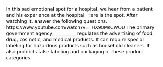 In this sad emotional spot for a hospital, we hear from a patient and his experience at the hospital. Here is the spot. After watching it, answer the following questions. https://www.youtube.com/watch?v=_HX98MsCWOU The primary government agency, _________ regulates the advertising of food, drug, cosmetic, and medical products. It can require special labeling for hazardous products such as household cleaners. It also prohibits false labeling and packaging of these product categories.