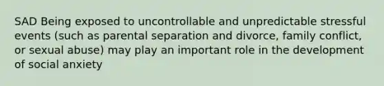 SAD Being exposed to uncontrollable and unpredictable stressful events (such as parental separation and divorce, family conflict, or sexual abuse) may play an important role in the development of social anxiety