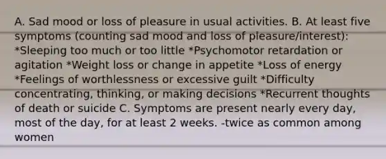 A. Sad mood or loss of pleasure in usual activities. B. At least five symptoms (counting sad mood and loss of pleasure/interest): *Sleeping too much or too little *Psychomotor retardation or agitation *Weight loss or change in appetite *Loss of energy *Feelings of worthlessness or excessive guilt *Difficulty concentrating, thinking, or making decisions *Recurrent thoughts of death or suicide C. Symptoms are present nearly every day, most of the day, for at least 2 weeks. -twice as common among women