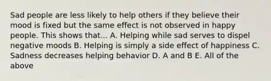 Sad people are less likely to help others if they believe their mood is fixed but the same effect is not observed in happy people. This shows that... A. Helping while sad serves to dispel negative moods B. Helping is simply a side effect of happiness C. Sadness decreases helping behavior D. A and B E. All of the above