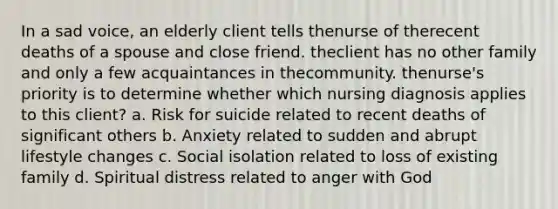 In a sad voice, an elderly client tells thenurse of therecent deaths of a spouse and close friend. theclient has no other family and only a few acquaintances in thecommunity. thenurse's priority is to determine whether which nursing diagnosis applies to this client? a. Risk for suicide related to recent deaths of significant others b. Anxiety related to sudden and abrupt lifestyle changes c. Social isolation related to loss of existing family d. Spiritual distress related to anger with God