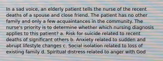 In a sad voice, an elderly patient tells the nurse of the recent deaths of a spouse and close friend. The patient has no other family and only a few acquaintances in the community. The nurse's priority is to determine whether which nursing diagnosis applies to this patient? a. Risk for suicide related to recent deaths of significant others b. Anxiety related to sudden and abrupt lifestyle changes c. Social isolation related to loss of existing family d. Spiritual distress related to anger with God