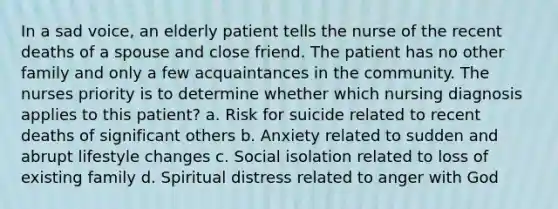 In a sad voice, an elderly patient tells the nurse of the recent deaths of a spouse and close friend. The patient has no other family and only a few acquaintances in the community. The nurses priority is to determine whether which nursing diagnosis applies to this patient? a. Risk for suicide related to recent deaths of significant others b. Anxiety related to sudden and abrupt lifestyle changes c. Social isolation related to loss of existing family d. Spiritual distress related to anger with God