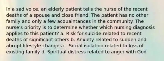 In a sad voice, an elderly patient tells the nurse of the recent deaths of a spouse and close friend. The patient has no other family and only a few acquaintances in the community. The nurse's priority is to determine whether which nursing diagnosis applies to this patient? a. Risk for suicide-related to recent deaths of significant others b. Anxiety related to sudden and abrupt lifestyle changes c. Social isolation related to loss of existing family d. Spiritual distress related to anger with God