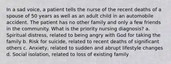 In a sad voice, a patient tells the nurse of the recent deaths of a spouse of 50 years as well as an adult child in an automobile accident. The patient has no other family and only a few friends in the community. What is the priority nursing diagnosis? a. Spiritual distress, related to being angry with God for taking the family b. Risk for suicide, related to recent deaths of significant others c. Anxiety, related to sudden and abrupt lifestyle changes d. Social isolation, related to loss of existing family